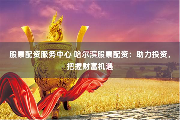 股票配资服务中心 哈尔滨股票配资：助力投资，把握财富机遇