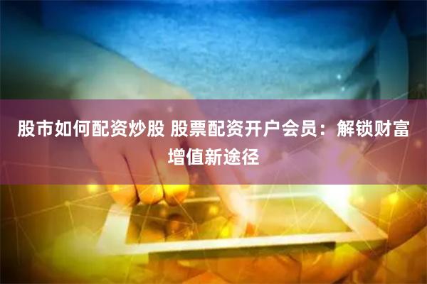 股市如何配资炒股 股票配资开户会员：解锁财富增值新途径