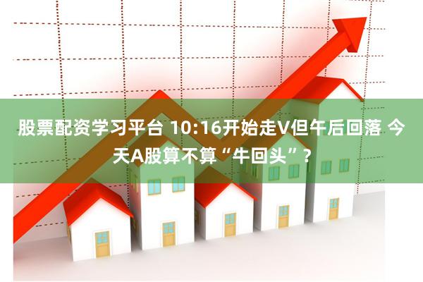 股票配资学习平台 10:16开始走V但午后回落 今天A股算不算“牛回头”？