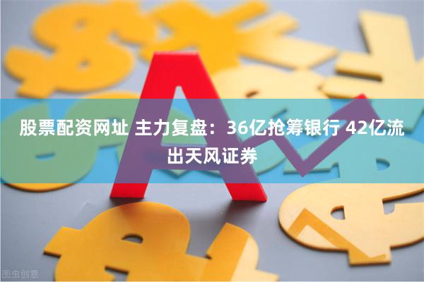 股票配资网址 主力复盘：36亿抢筹银行 42亿流出天风证券