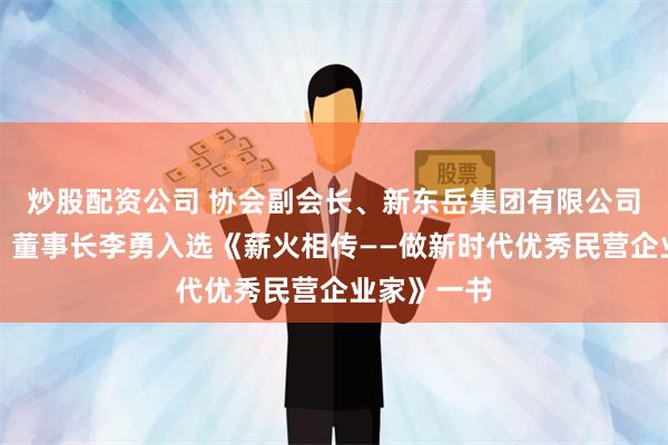 炒股配资公司 协会副会长、新东岳集团有限公司党委书记、董事长李勇入选《薪火相传——做新时代优秀民营企业家》一书