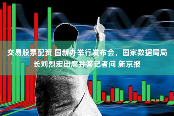 交易股票配资 国新办举行发布会，国家数据局局长刘烈宏出席并答记者问 新京报