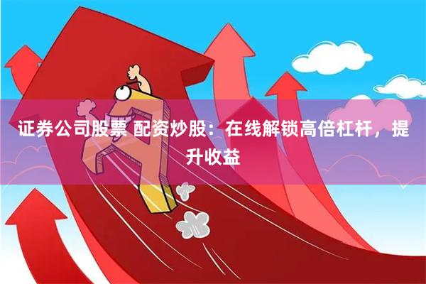 证券公司股票 配资炒股：在线解锁高倍杠杆，提升收益