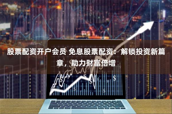 股票配资开户会员 免息股票配资：解锁投资新篇章，助力财富倍增