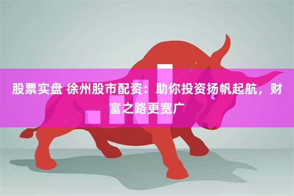 股票实盘 徐州股市配资：助你投资扬帆起航，财富之路更宽广