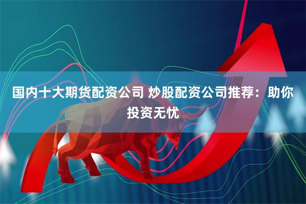 国内十大期货配资公司 炒股配资公司推荐：助你投资无忧