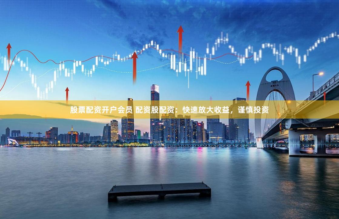 股票配资开户会员 配资股配资：快速放大收益，谨慎投资
