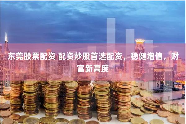 东莞股票配资 配资炒股首选配资，稳健增值，财富新高度