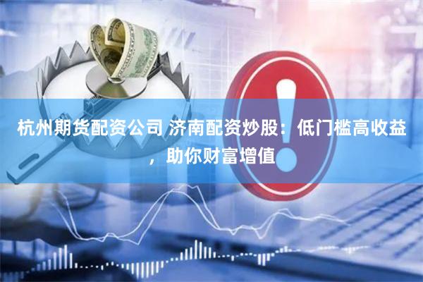 杭州期货配资公司 济南配资炒股：低门槛高收益，助你财富增值
