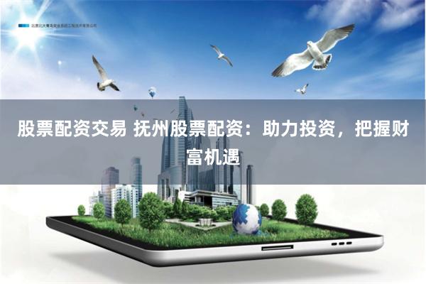 股票配资交易 抚州股票配资：助力投资，把握财富机遇