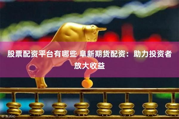 股票配资平台有哪些 阜新期货配资：助力投资者放大收益