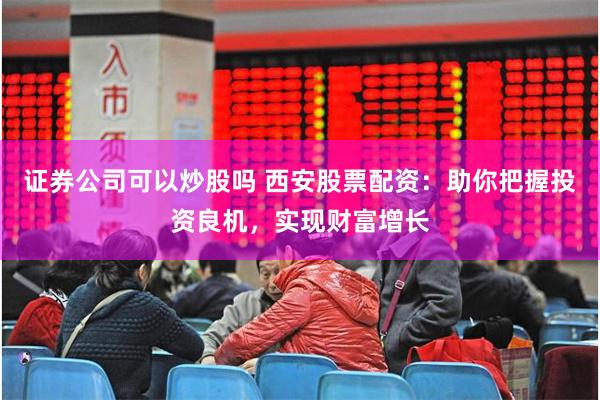 证券公司可以炒股吗 西安股票配资：助你把握投资良机，实现财富增长