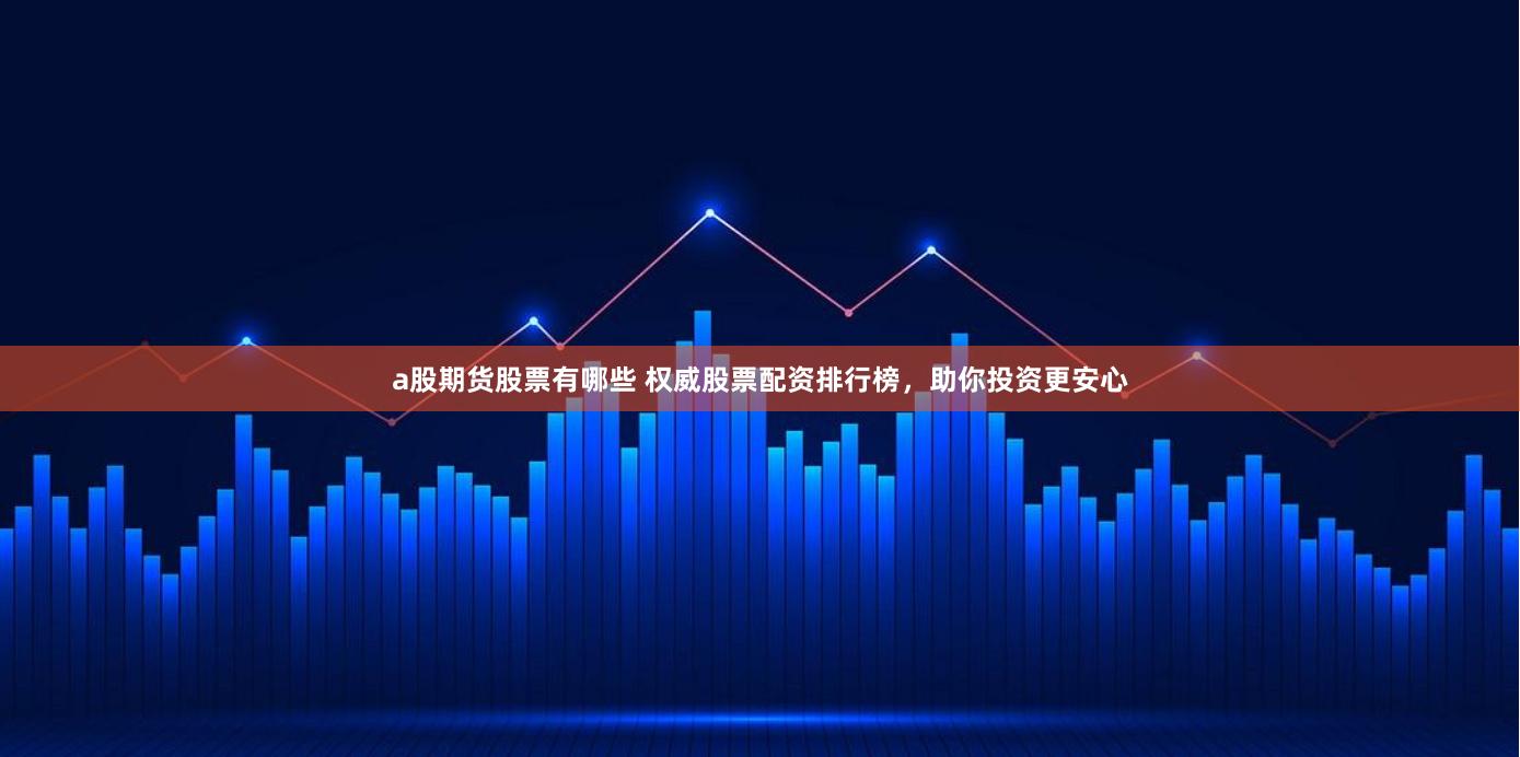 a股期货股票有哪些 权威股票配资排行榜，助你投资更安心