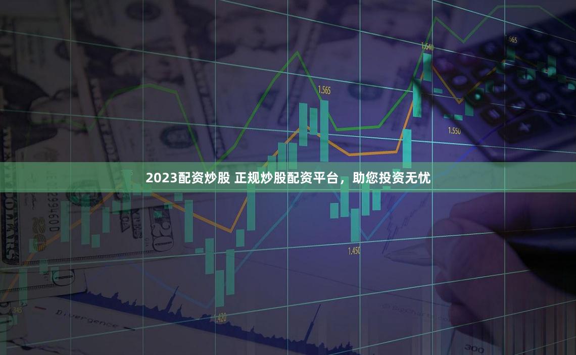 2023配资炒股 正规炒股配资平台，助您投资无忧
