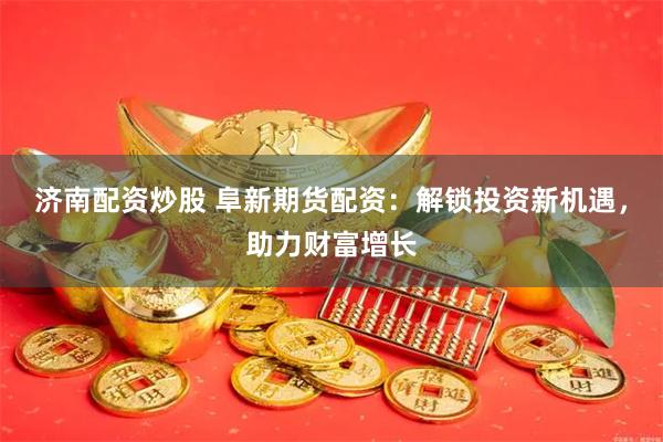 济南配资炒股 阜新期货配资：解锁投资新机遇，助力财富增长