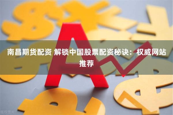 南昌期货配资 解锁中国股票配资秘诀：权威网站推荐