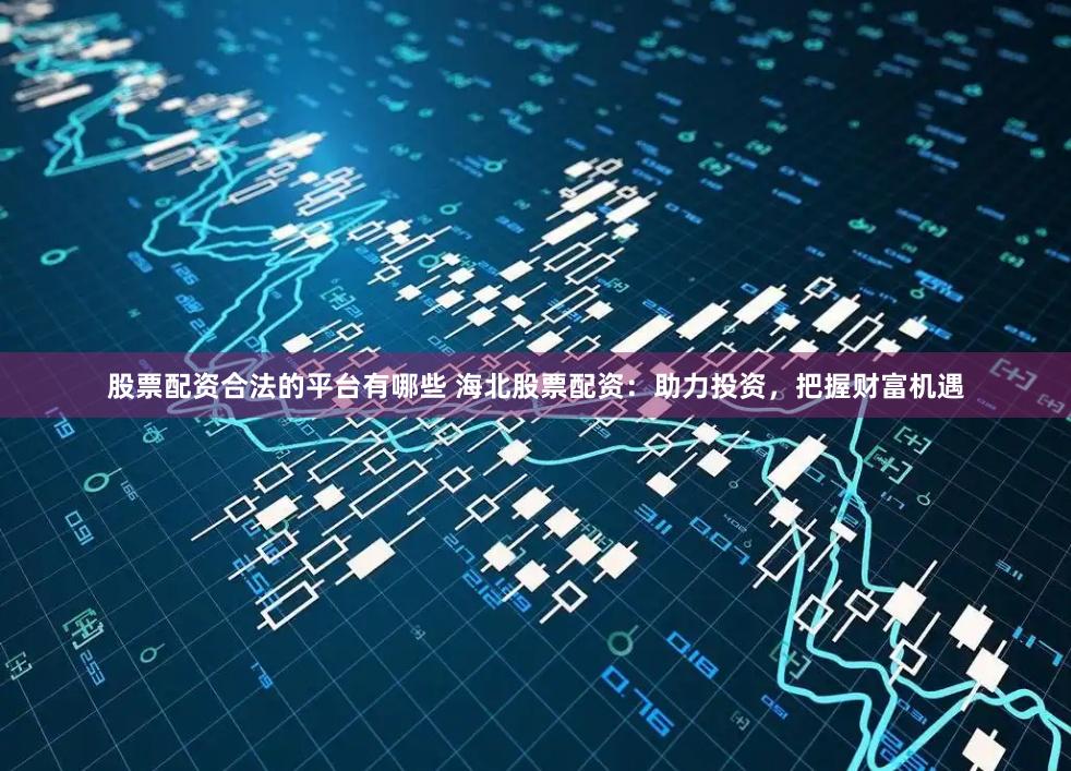 股票配资合法的平台有哪些 海北股票配资:助力投资,把握财富机遇