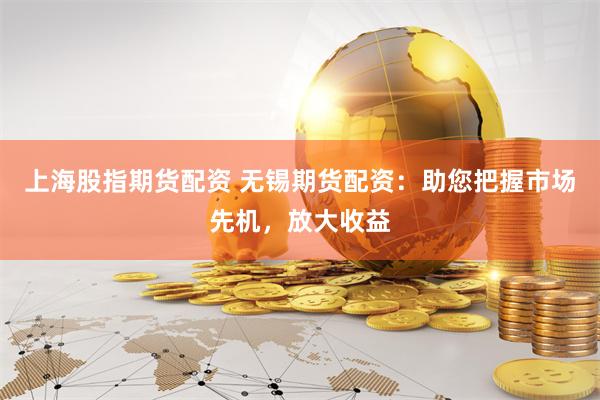 上海股指期货配资 无锡期货配资:助您把握市场先机,放大收益