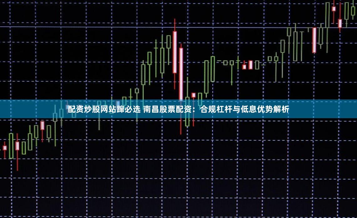 配资炒股网站蹿必选 南昌股票配资：合规杠杆与低息优势解析