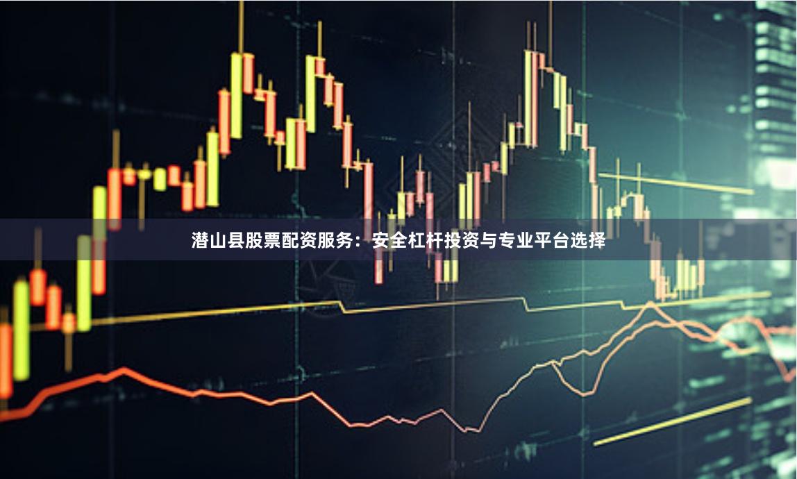 潜山县股票配资服务：安全杠杆投资与专业平台选择
